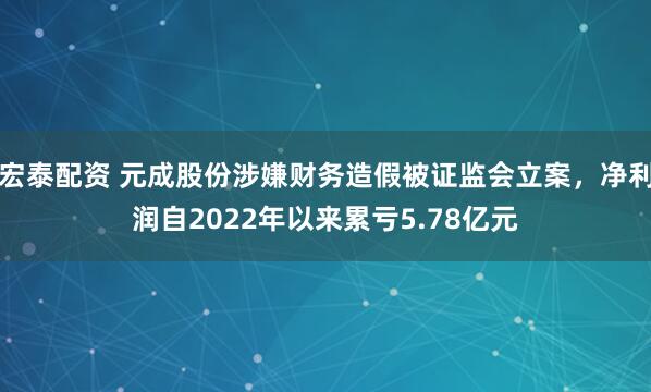 宏泰配资 元成股份涉嫌财务造假被证监会立案，净利润自2022年以来累亏5.78亿元