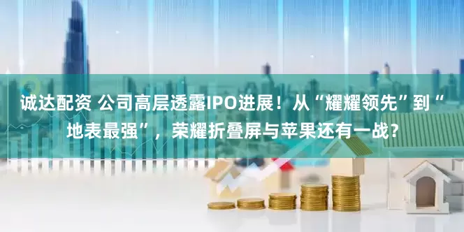 诚达配资 公司高层透露IPO进展！从“耀耀领先”到“地表最强”，荣耀折叠屏与苹果还有一战？