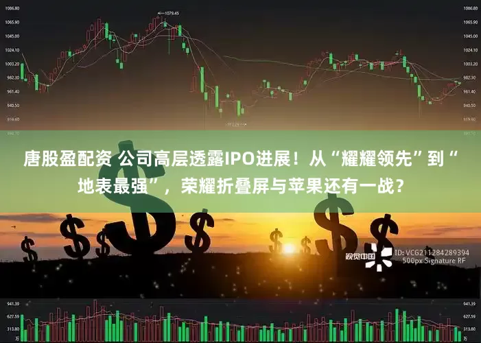 唐股盈配资 公司高层透露IPO进展！从“耀耀领先”到“地表最强”，荣耀折叠屏与苹果还有一战？