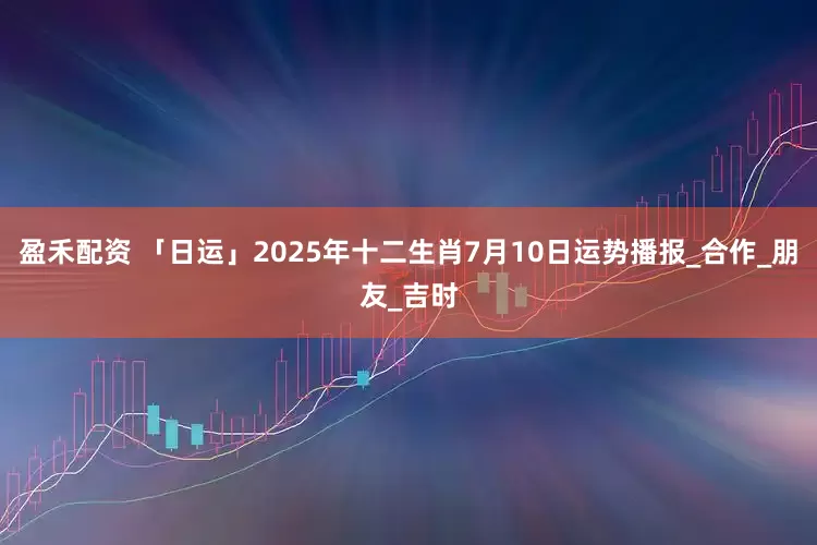 盈禾配资 「日运」2025年十二生肖7月10日运势播报_合作_朋友_吉时