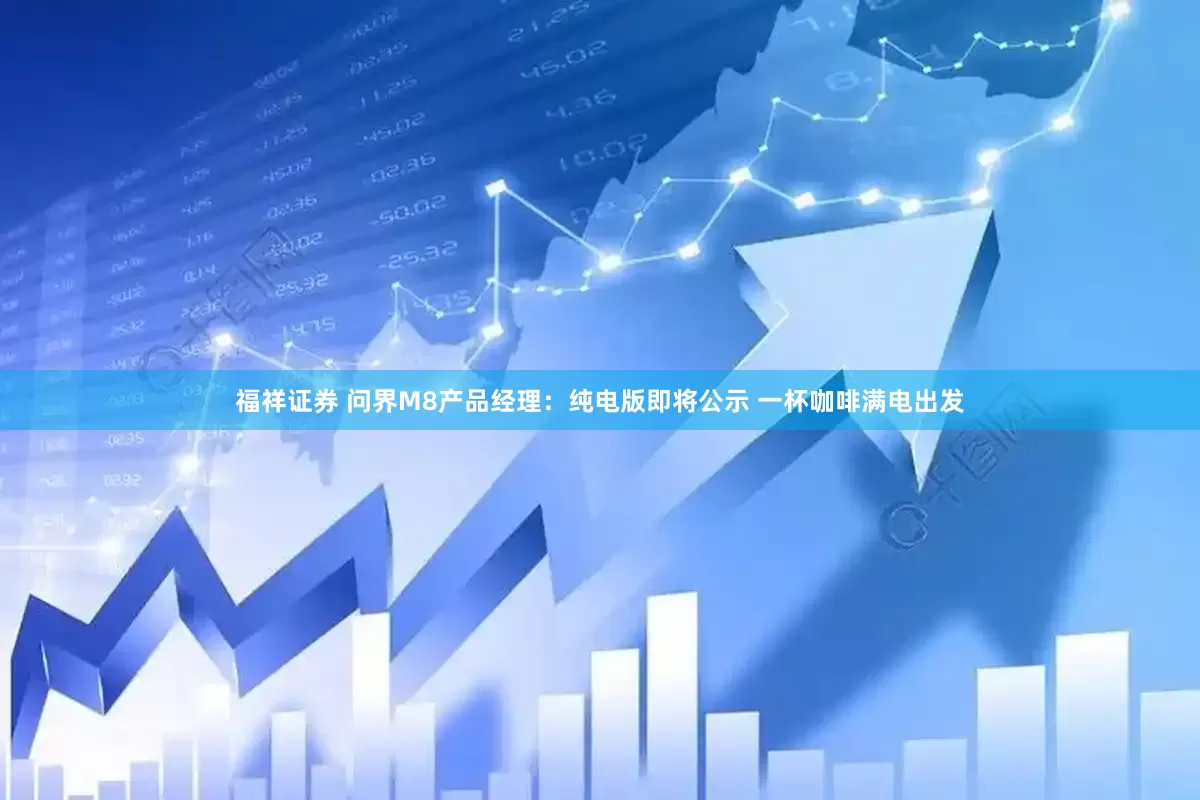 福祥证券 问界M8产品经理：纯电版即将公示 一杯咖啡满电出发