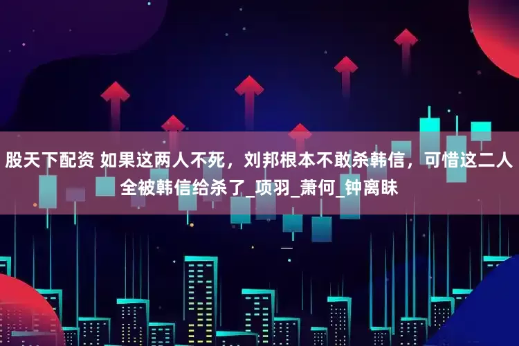 股天下配资 如果这两人不死，刘邦根本不敢杀韩信，可惜这二人全被韩信给杀了_项羽_萧何_钟离眛