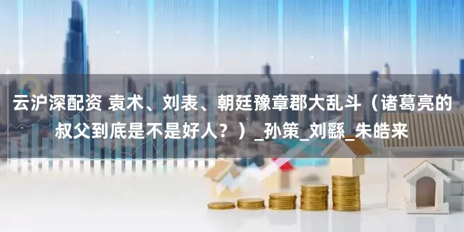 云沪深配资 袁术、刘表、朝廷豫章郡大乱斗（诸葛亮的叔父到底是不是好人？）_孙策_刘繇_朱皓来