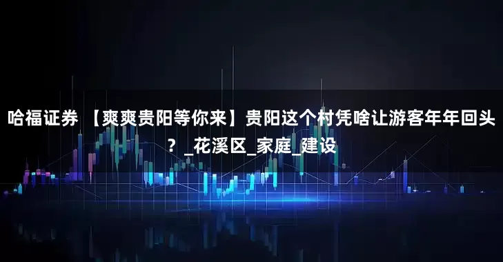 哈福证券 【爽爽贵阳等你来】贵阳这个村凭啥让游客年年回头？_花溪区_家庭_建设