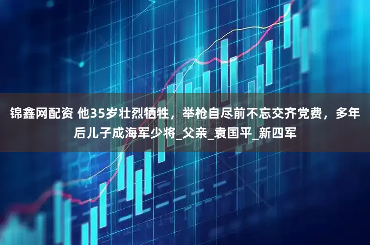锦鑫网配资 他35岁壮烈牺牲，举枪自尽前不忘交齐党费，多年后儿子成海军少将_父亲_袁国平_新四军