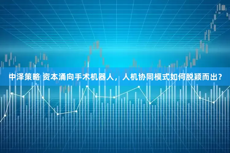 中泽策略 资本涌向手术机器人，人机协同模式如何脱颖而出？