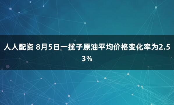 人人配资 8月5日一揽子原油平均价格变化率为2.53%