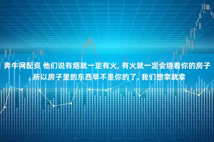 奔牛网配资 他们说有烟就一定有火, 有火就一定会烧着你的房子, 所以房子里的东西早不是你的了, 我们想拿就拿