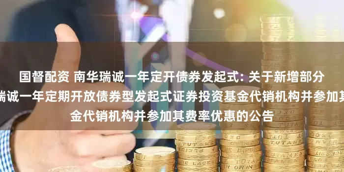 国督配资 南华瑞诚一年定开债券发起式: 关于新增部分销售机构为南华瑞诚一年定期开放债券型发起式证券投资基金代销机构并参加其费率优惠的公告