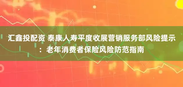 汇鑫投配资 泰康人寿平度收展营销服务部风险提示：老年消费者保险风险防范指南