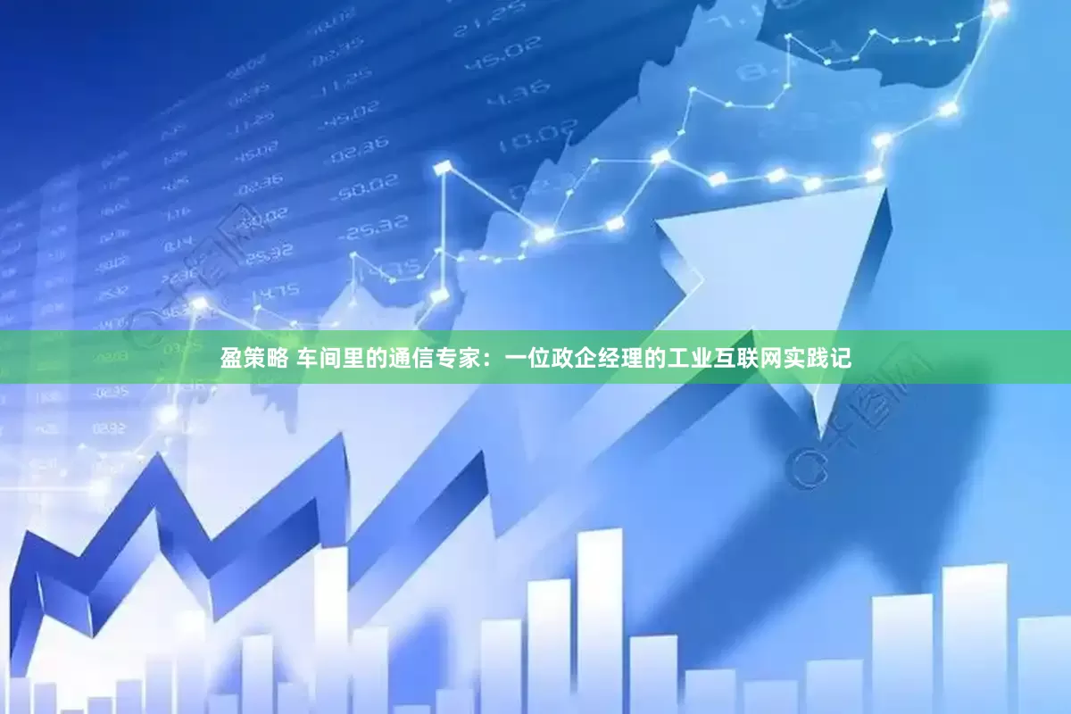 盈策略 车间里的通信专家：一位政企经理的工业互联网实践记