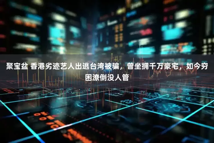 聚宝盆 香港劣迹艺人出逃台湾被骗，曾坐拥千万豪宅，如今穷困潦倒没人管