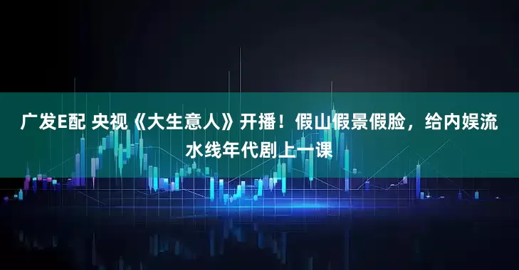 广发E配 央视《大生意人》开播！假山假景假脸，给内娱流水线年代剧上一课