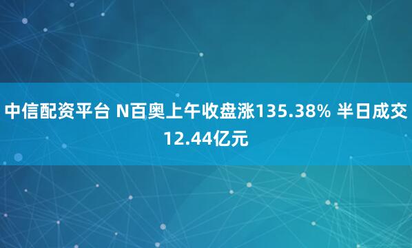 中信配资平台 N百奥上午收盘涨135.38% 半日成交12.44亿元