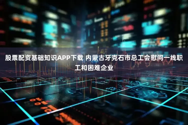 股票配资基础知识APP下载 内蒙古牙克石市总工会慰问一线职工和困难企业