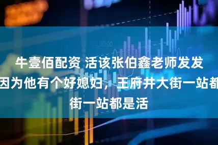 牛壹佰配资 活该张伯鑫老师发发财，因为他有个好媳妇，王府井大街一站都是活