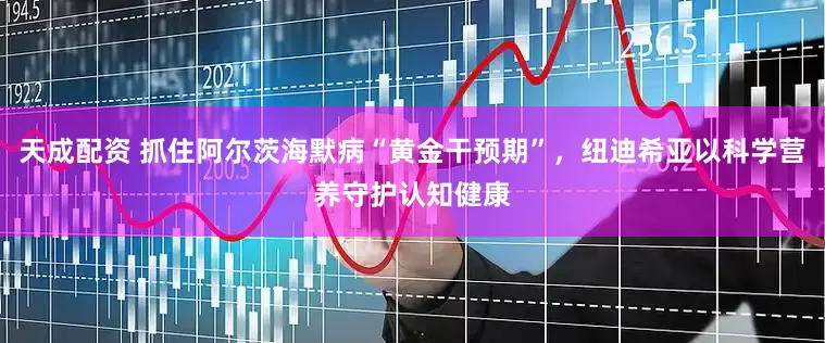 天成配资 抓住阿尔茨海默病“黄金干预期”，纽迪希亚以科学营养守护认知健康