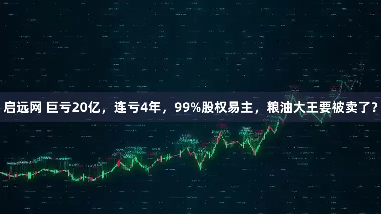 启远网 巨亏20亿，连亏4年，99%股权易主，粮油大王要被卖了？