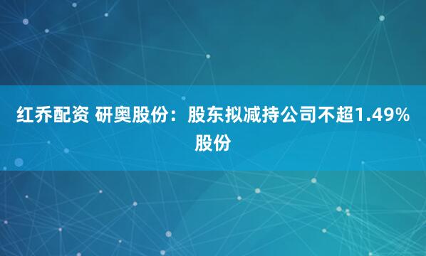红乔配资 研奥股份：股东拟减持公司不超1.49%股份