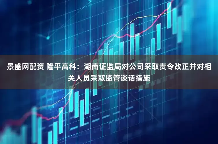景盛网配资 隆平高科：湖南证监局对公司采取责令改正并对相关人员采取监管谈话措施